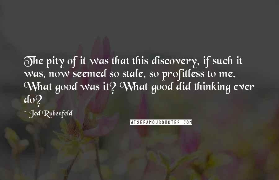 Jed Rubenfeld Quotes: The pity of it was that this discovery, if such it was, now seemed so stale, so profitless to me. What good was it? What good did thinking ever do?