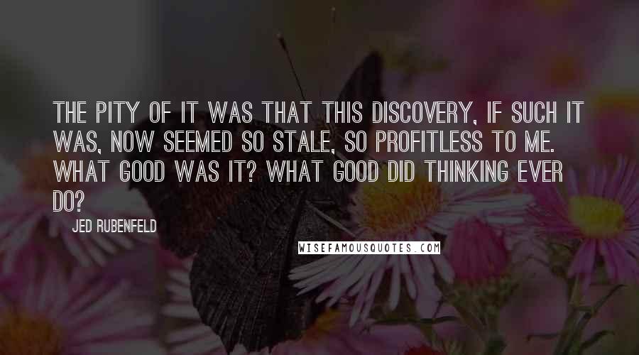 Jed Rubenfeld Quotes: The pity of it was that this discovery, if such it was, now seemed so stale, so profitless to me. What good was it? What good did thinking ever do?