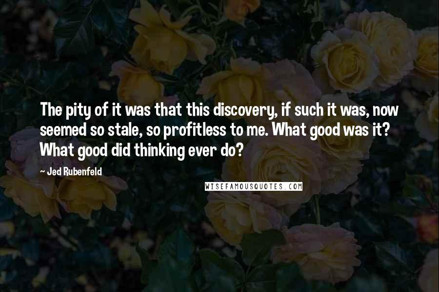 Jed Rubenfeld Quotes: The pity of it was that this discovery, if such it was, now seemed so stale, so profitless to me. What good was it? What good did thinking ever do?