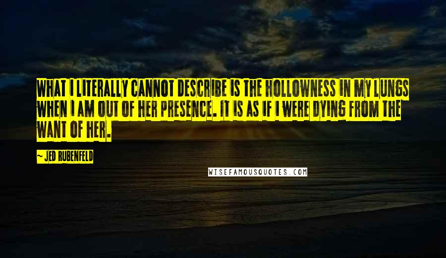 Jed Rubenfeld Quotes: What i literally cannot describe is the hollowness in my lungs when i am out of her presence. It is as if i were dying from the want of her.