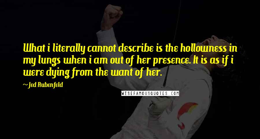 Jed Rubenfeld Quotes: What i literally cannot describe is the hollowness in my lungs when i am out of her presence. It is as if i were dying from the want of her.