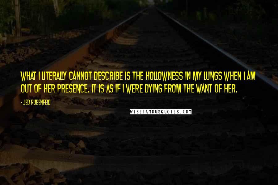 Jed Rubenfeld Quotes: What i literally cannot describe is the hollowness in my lungs when i am out of her presence. It is as if i were dying from the want of her.