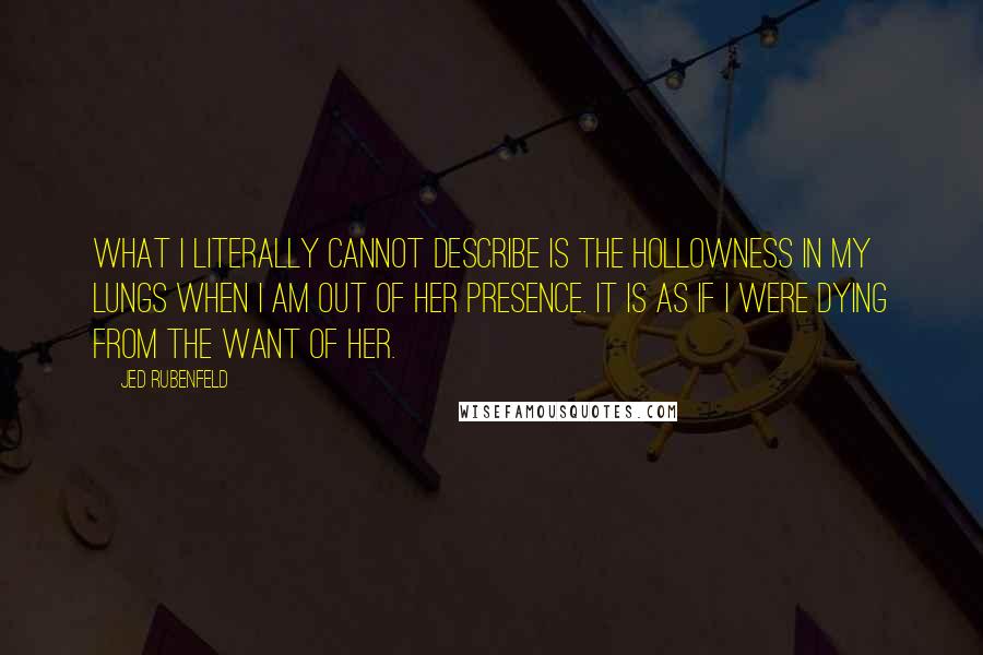 Jed Rubenfeld Quotes: What i literally cannot describe is the hollowness in my lungs when i am out of her presence. It is as if i were dying from the want of her.
