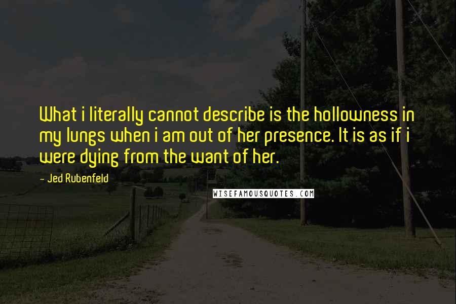 Jed Rubenfeld Quotes: What i literally cannot describe is the hollowness in my lungs when i am out of her presence. It is as if i were dying from the want of her.