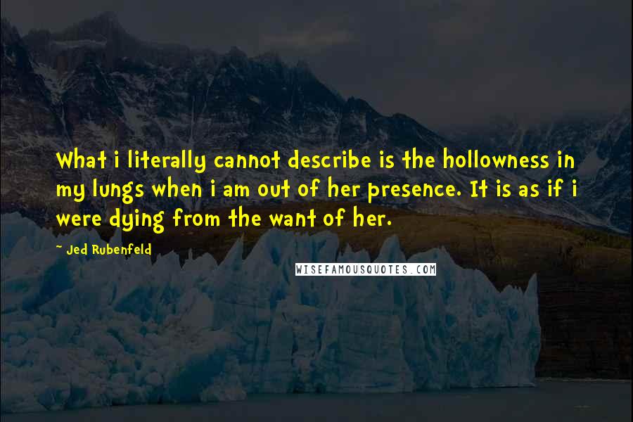 Jed Rubenfeld Quotes: What i literally cannot describe is the hollowness in my lungs when i am out of her presence. It is as if i were dying from the want of her.