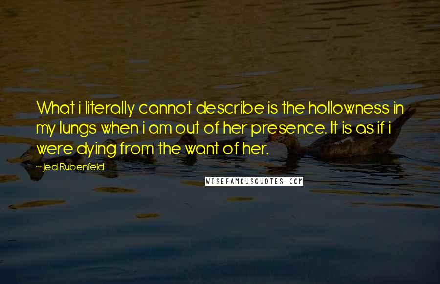 Jed Rubenfeld Quotes: What i literally cannot describe is the hollowness in my lungs when i am out of her presence. It is as if i were dying from the want of her.