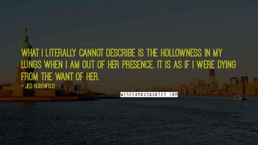 Jed Rubenfeld Quotes: What i literally cannot describe is the hollowness in my lungs when i am out of her presence. It is as if i were dying from the want of her.