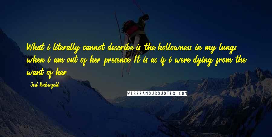 Jed Rubenfeld Quotes: What i literally cannot describe is the hollowness in my lungs when i am out of her presence. It is as if i were dying from the want of her.