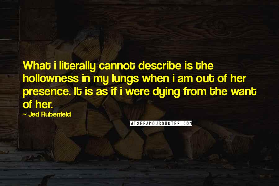 Jed Rubenfeld Quotes: What i literally cannot describe is the hollowness in my lungs when i am out of her presence. It is as if i were dying from the want of her.