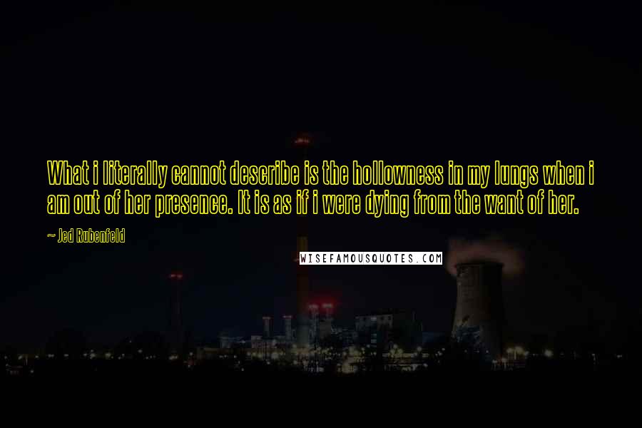 Jed Rubenfeld Quotes: What i literally cannot describe is the hollowness in my lungs when i am out of her presence. It is as if i were dying from the want of her.