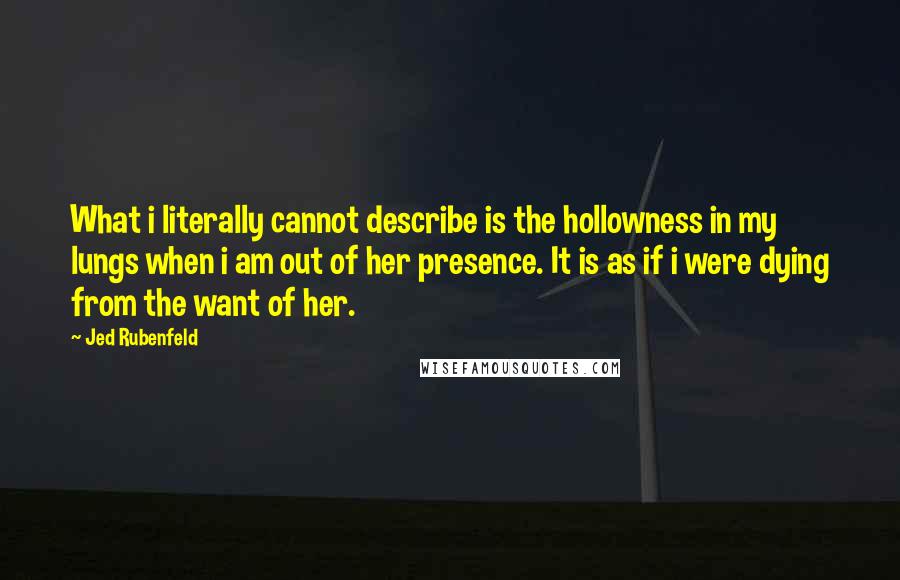 Jed Rubenfeld Quotes: What i literally cannot describe is the hollowness in my lungs when i am out of her presence. It is as if i were dying from the want of her.