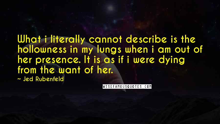 Jed Rubenfeld Quotes: What i literally cannot describe is the hollowness in my lungs when i am out of her presence. It is as if i were dying from the want of her.