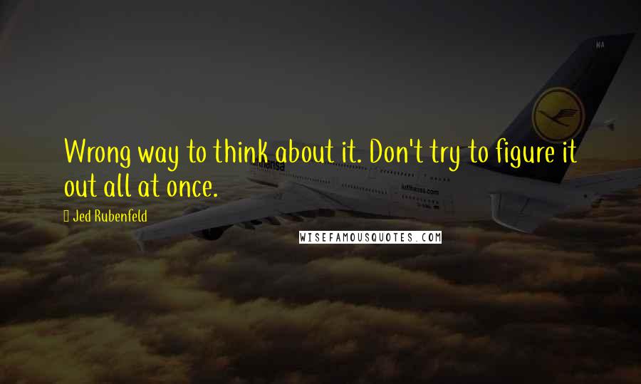 Jed Rubenfeld Quotes: Wrong way to think about it. Don't try to figure it out all at once.
