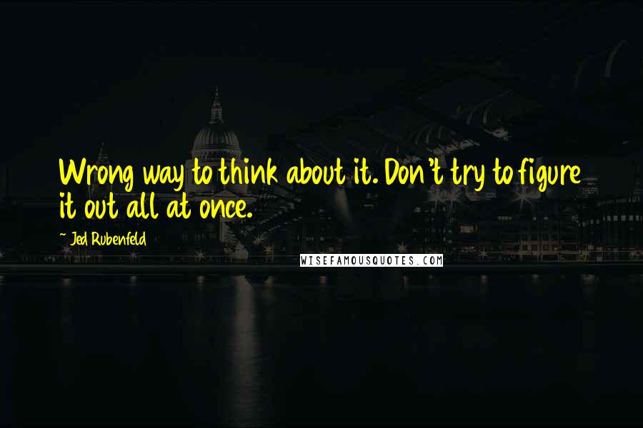 Jed Rubenfeld Quotes: Wrong way to think about it. Don't try to figure it out all at once.