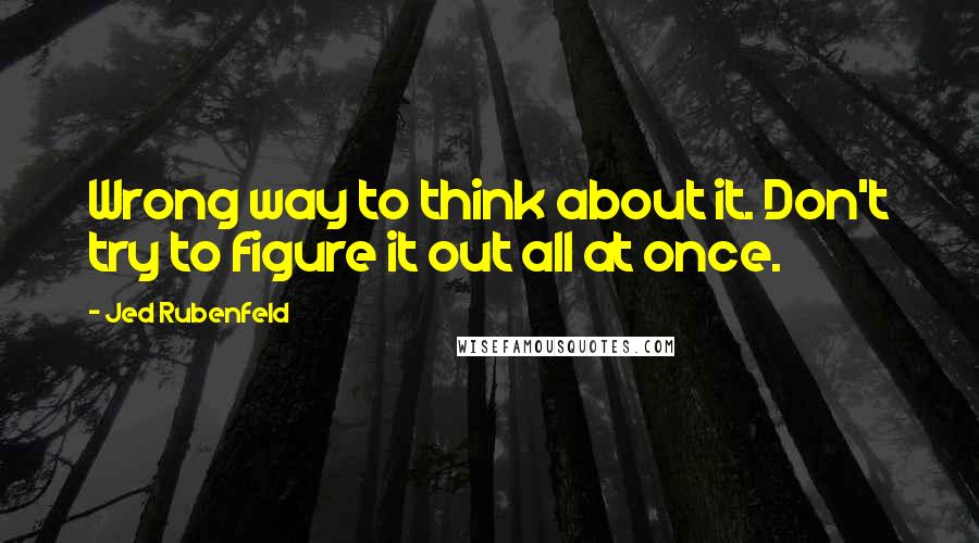 Jed Rubenfeld Quotes: Wrong way to think about it. Don't try to figure it out all at once.