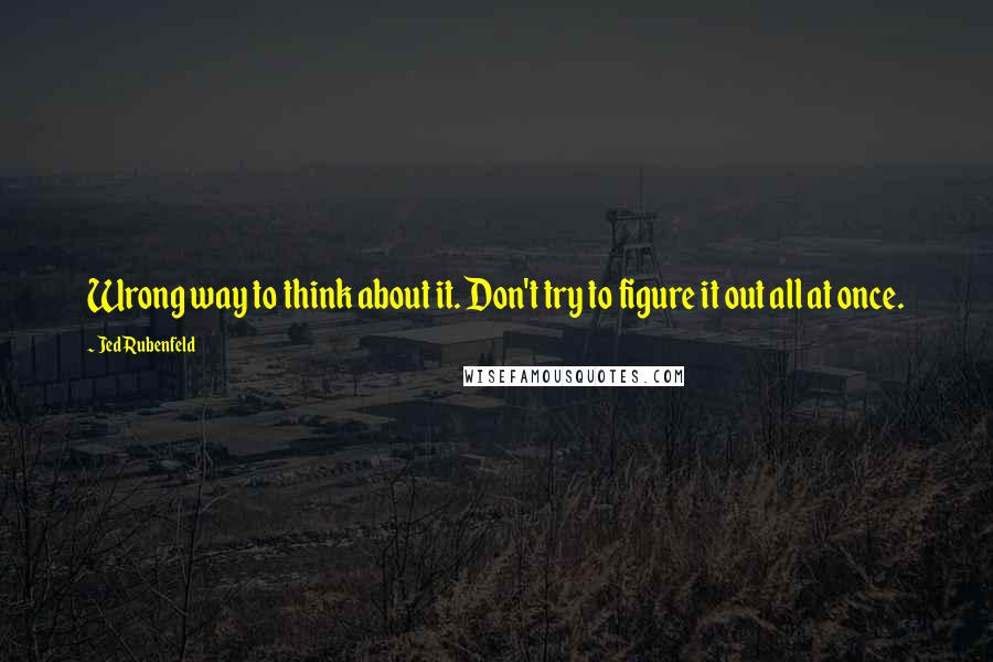 Jed Rubenfeld Quotes: Wrong way to think about it. Don't try to figure it out all at once.