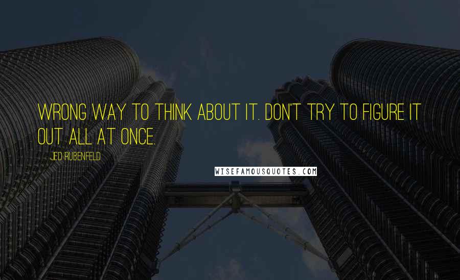 Jed Rubenfeld Quotes: Wrong way to think about it. Don't try to figure it out all at once.