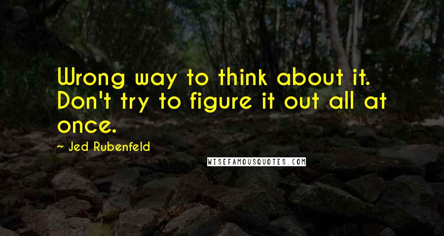 Jed Rubenfeld Quotes: Wrong way to think about it. Don't try to figure it out all at once.