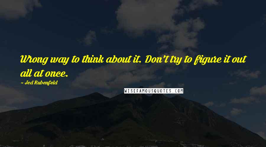 Jed Rubenfeld Quotes: Wrong way to think about it. Don't try to figure it out all at once.
