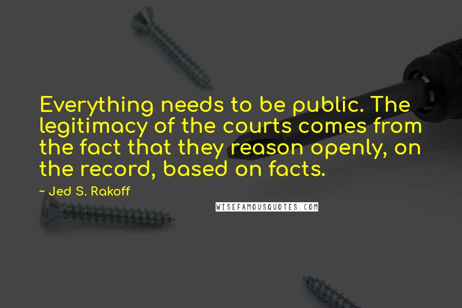 Jed S. Rakoff Quotes: Everything needs to be public. The legitimacy of the courts comes from the fact that they reason openly, on the record, based on facts.