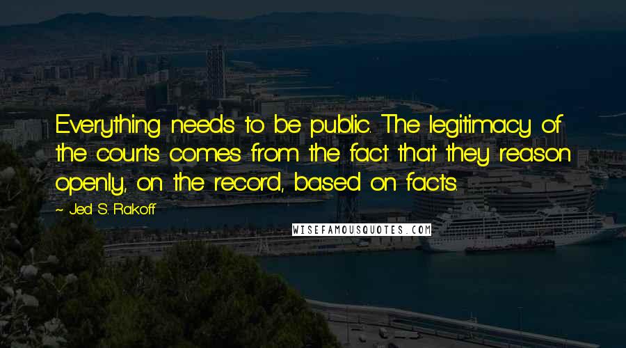 Jed S. Rakoff Quotes: Everything needs to be public. The legitimacy of the courts comes from the fact that they reason openly, on the record, based on facts.