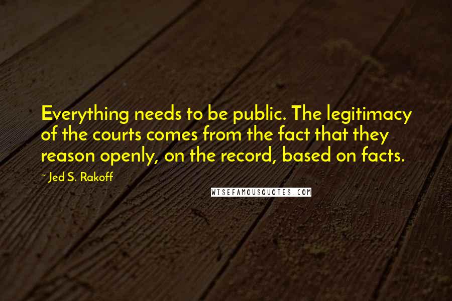 Jed S. Rakoff Quotes: Everything needs to be public. The legitimacy of the courts comes from the fact that they reason openly, on the record, based on facts.