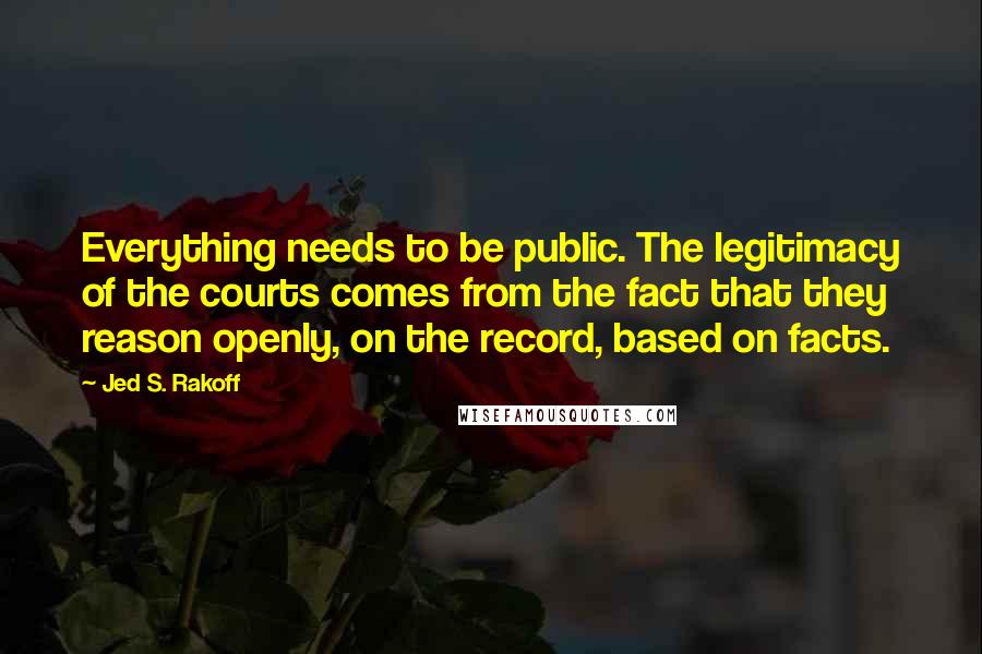 Jed S. Rakoff Quotes: Everything needs to be public. The legitimacy of the courts comes from the fact that they reason openly, on the record, based on facts.