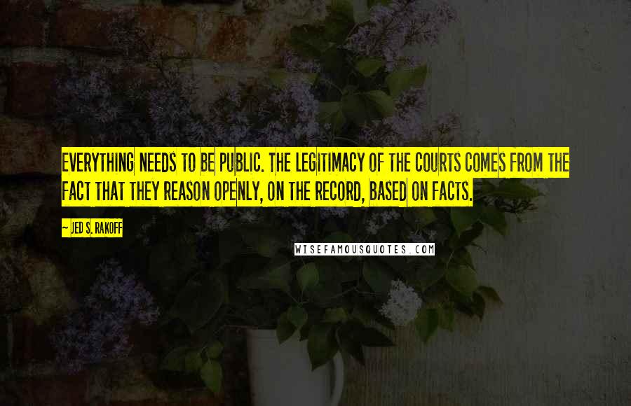 Jed S. Rakoff Quotes: Everything needs to be public. The legitimacy of the courts comes from the fact that they reason openly, on the record, based on facts.