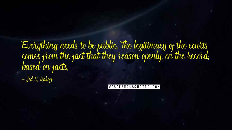 Jed S. Rakoff Quotes: Everything needs to be public. The legitimacy of the courts comes from the fact that they reason openly, on the record, based on facts.