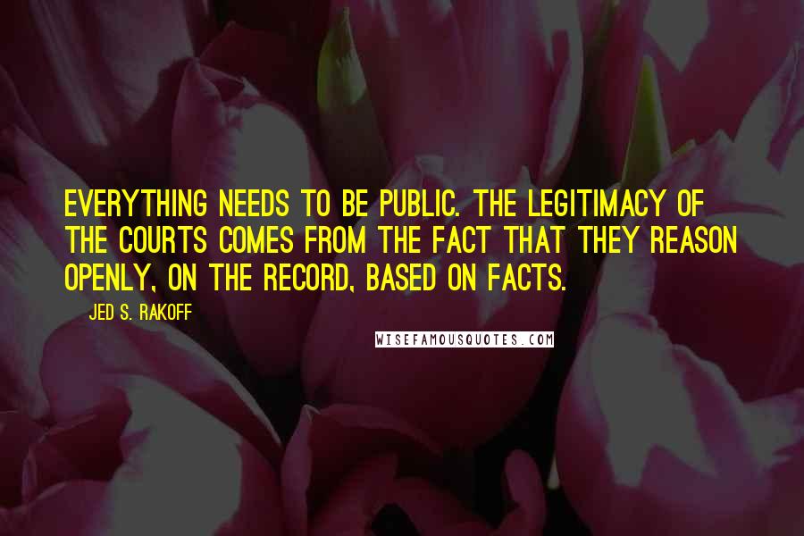 Jed S. Rakoff Quotes: Everything needs to be public. The legitimacy of the courts comes from the fact that they reason openly, on the record, based on facts.