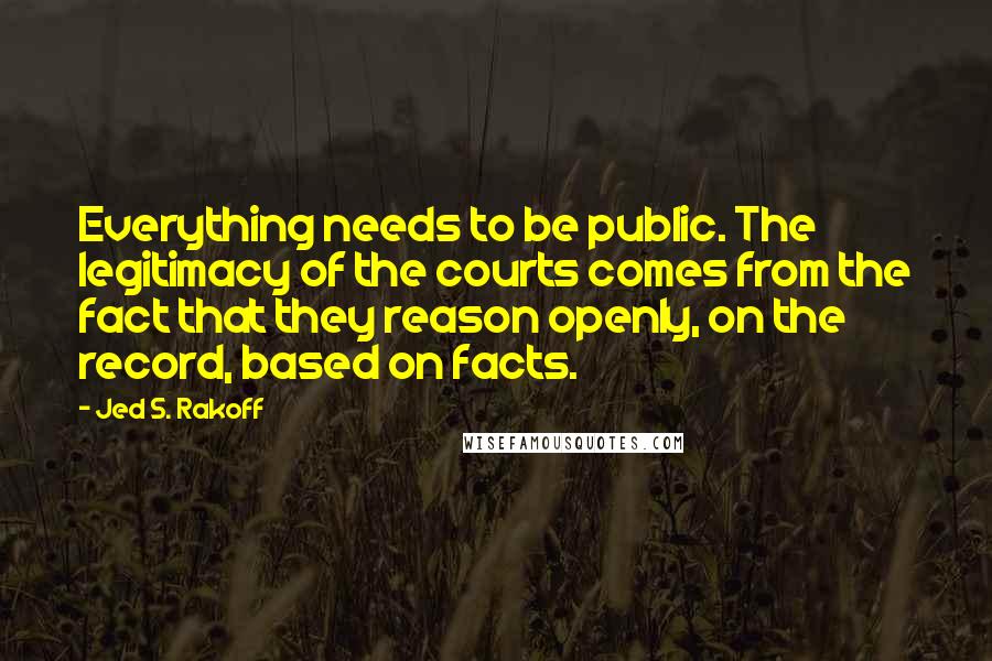 Jed S. Rakoff Quotes: Everything needs to be public. The legitimacy of the courts comes from the fact that they reason openly, on the record, based on facts.