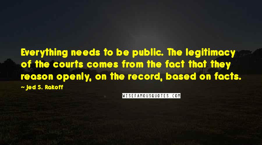 Jed S. Rakoff Quotes: Everything needs to be public. The legitimacy of the courts comes from the fact that they reason openly, on the record, based on facts.