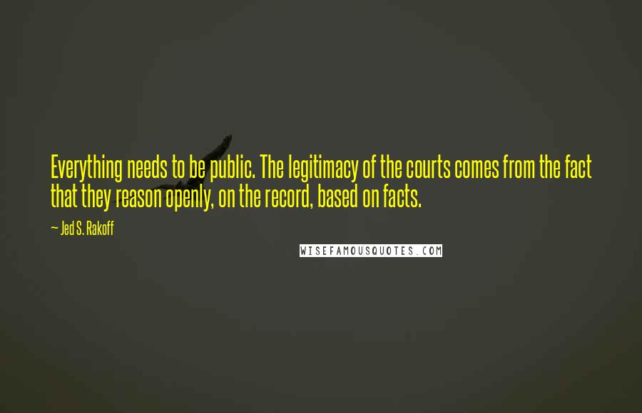 Jed S. Rakoff Quotes: Everything needs to be public. The legitimacy of the courts comes from the fact that they reason openly, on the record, based on facts.