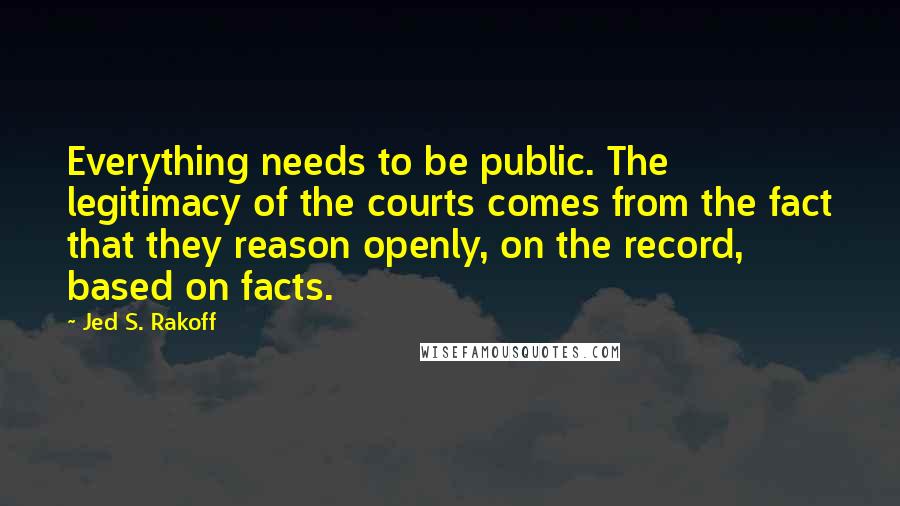Jed S. Rakoff Quotes: Everything needs to be public. The legitimacy of the courts comes from the fact that they reason openly, on the record, based on facts.