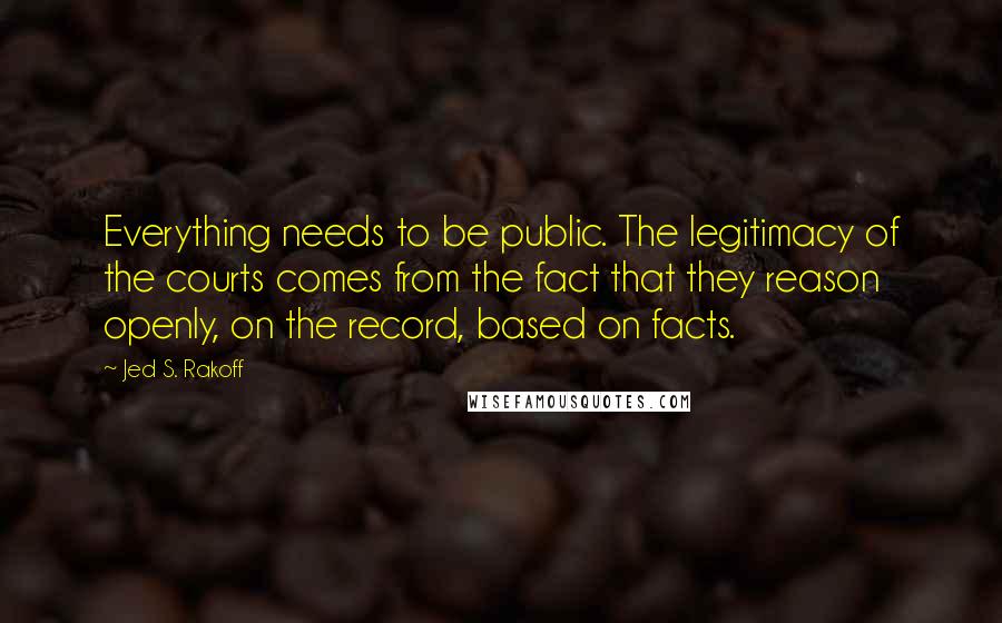 Jed S. Rakoff Quotes: Everything needs to be public. The legitimacy of the courts comes from the fact that they reason openly, on the record, based on facts.