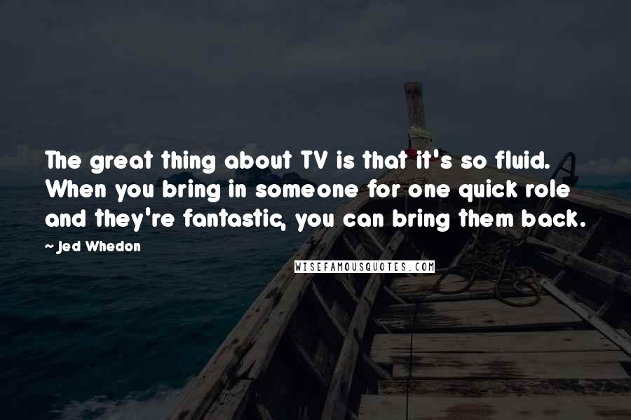 Jed Whedon Quotes: The great thing about TV is that it's so fluid. When you bring in someone for one quick role and they're fantastic, you can bring them back.