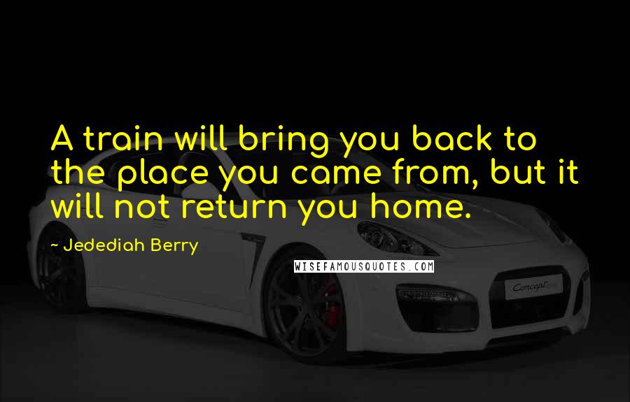 Jedediah Berry Quotes: A train will bring you back to the place you came from, but it will not return you home.