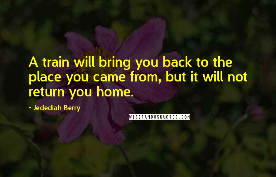 Jedediah Berry Quotes: A train will bring you back to the place you came from, but it will not return you home.
