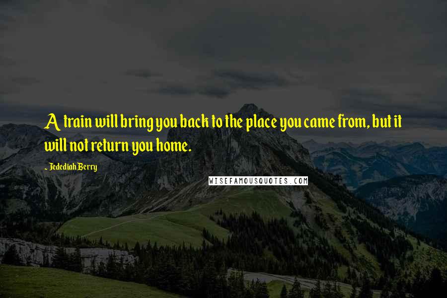 Jedediah Berry Quotes: A train will bring you back to the place you came from, but it will not return you home.