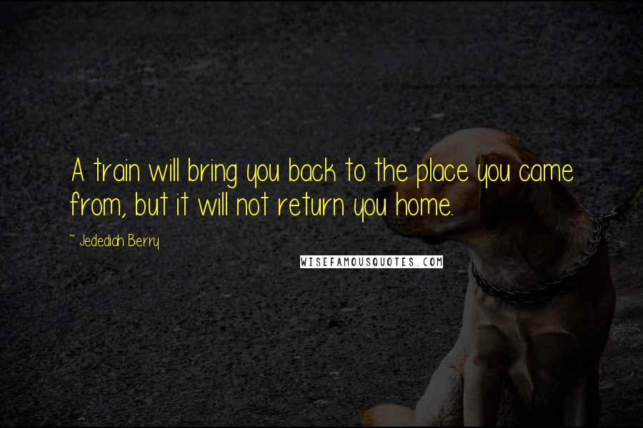 Jedediah Berry Quotes: A train will bring you back to the place you came from, but it will not return you home.