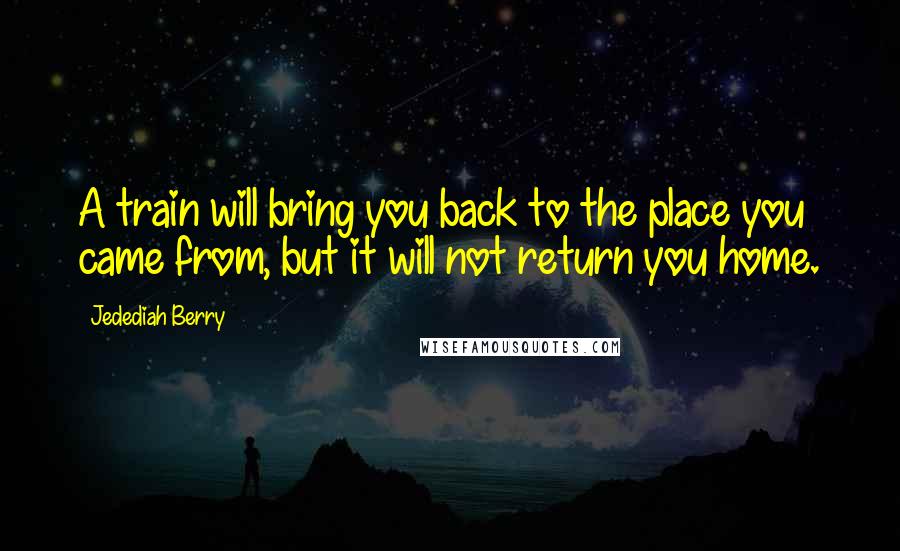 Jedediah Berry Quotes: A train will bring you back to the place you came from, but it will not return you home.