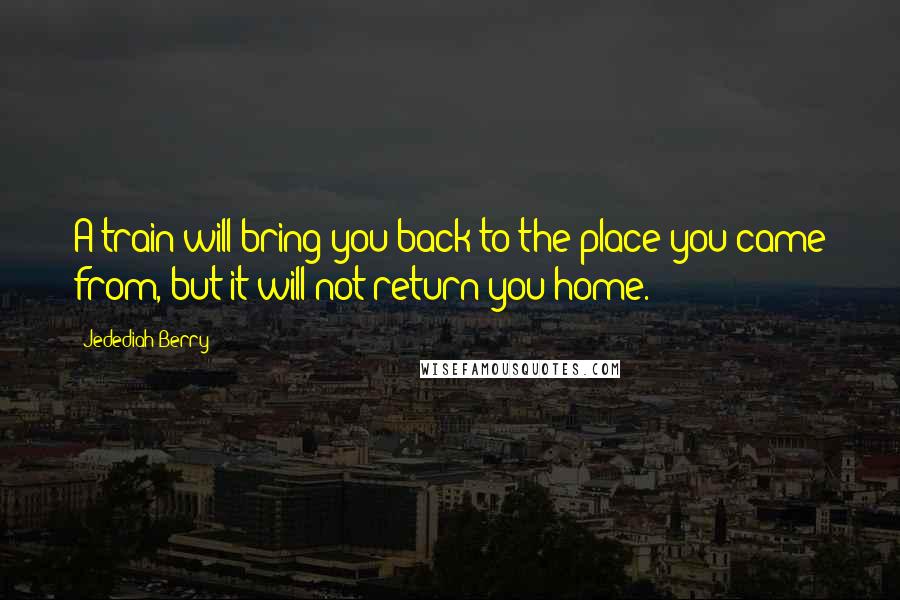 Jedediah Berry Quotes: A train will bring you back to the place you came from, but it will not return you home.