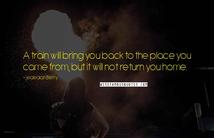 Jedediah Berry Quotes: A train will bring you back to the place you came from, but it will not return you home.