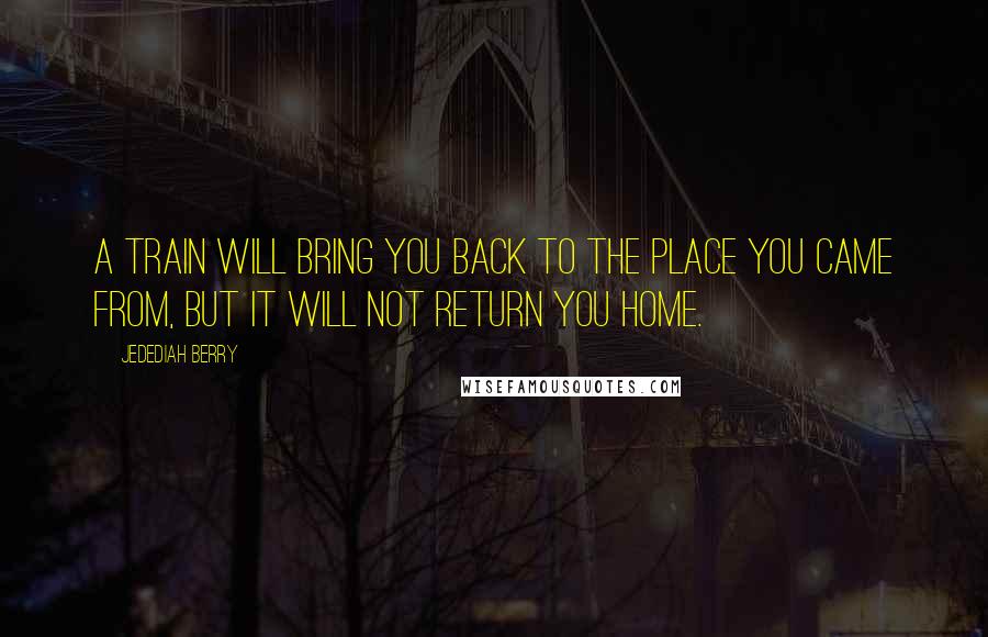 Jedediah Berry Quotes: A train will bring you back to the place you came from, but it will not return you home.