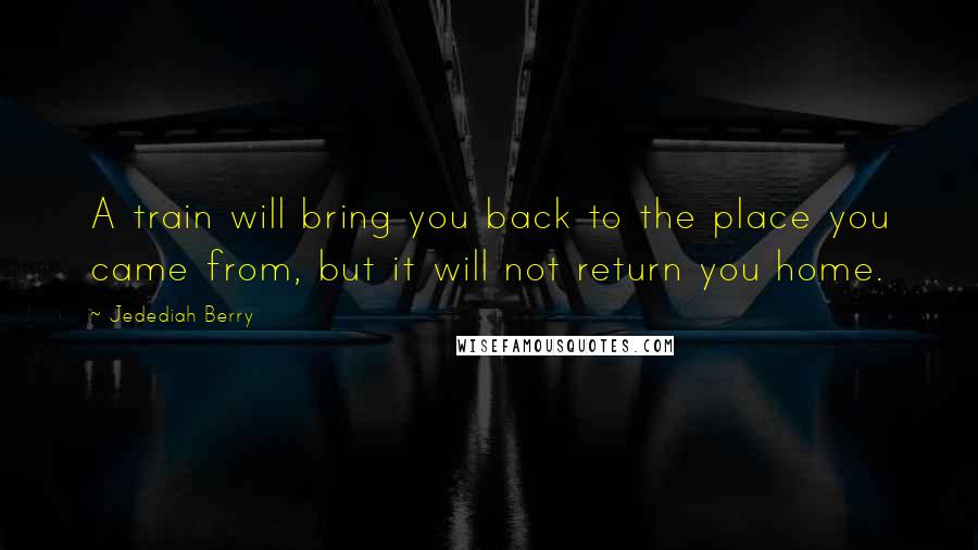 Jedediah Berry Quotes: A train will bring you back to the place you came from, but it will not return you home.