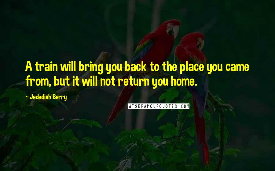 Jedediah Berry Quotes: A train will bring you back to the place you came from, but it will not return you home.