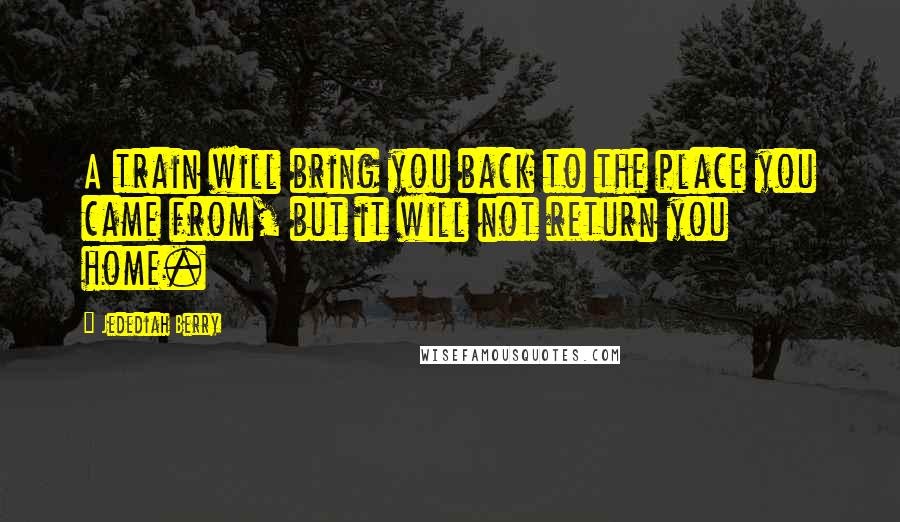 Jedediah Berry Quotes: A train will bring you back to the place you came from, but it will not return you home.