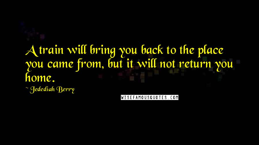 Jedediah Berry Quotes: A train will bring you back to the place you came from, but it will not return you home.