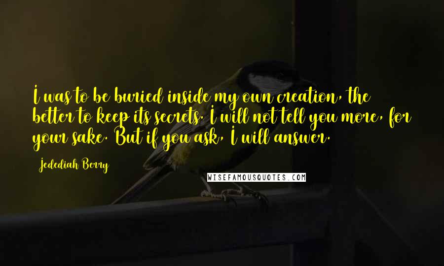 Jedediah Berry Quotes: I was to be buried inside my own creation, the better to keep its secrets. I will not tell you more, for your sake. But if you ask, I will answer.