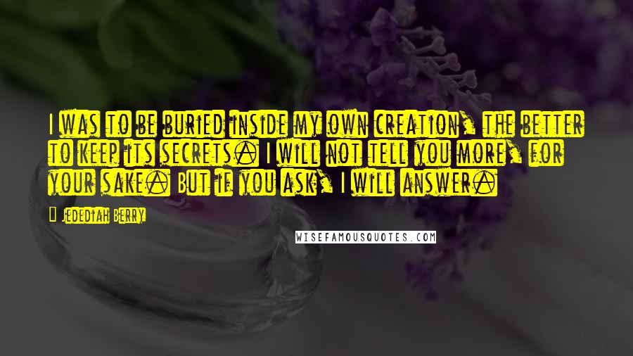 Jedediah Berry Quotes: I was to be buried inside my own creation, the better to keep its secrets. I will not tell you more, for your sake. But if you ask, I will answer.